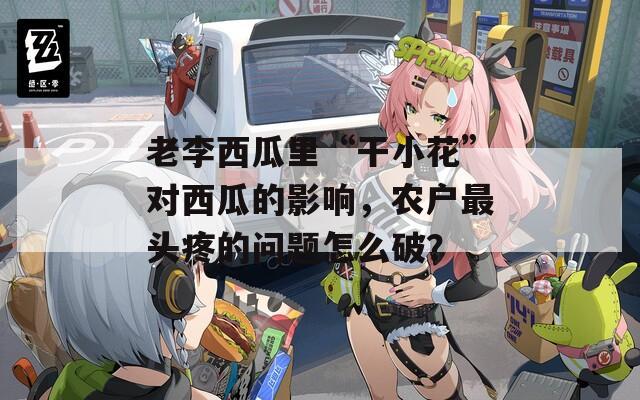 老李西瓜里“干小花”对西瓜的影响，农户最头疼的问题怎么破？