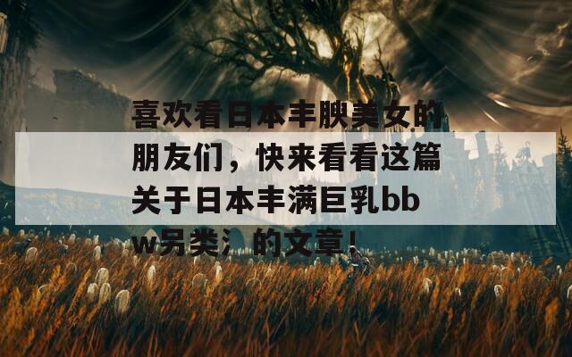 喜欢看日本丰腴美女的朋友们，快来看看这篇关于日本丰满巨乳bbw另类氵的文章！