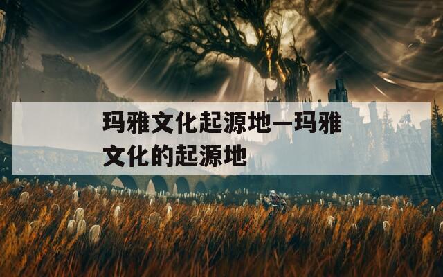 玛雅文化起源地—玛雅文化的起源地