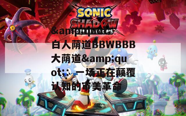 &quot;白人荫道BBWBBB大荫道&quot;：一场正在颠覆认知的审美革命