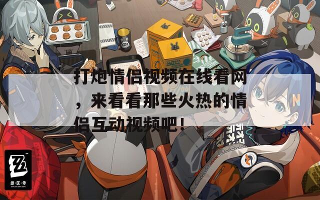 打炮情侣视频在线看网，来看看那些火热的情侣互动视频吧！