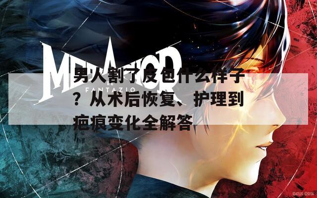 男人割了皮包什么样子？从术后恢复、护理到疤痕变化全解答