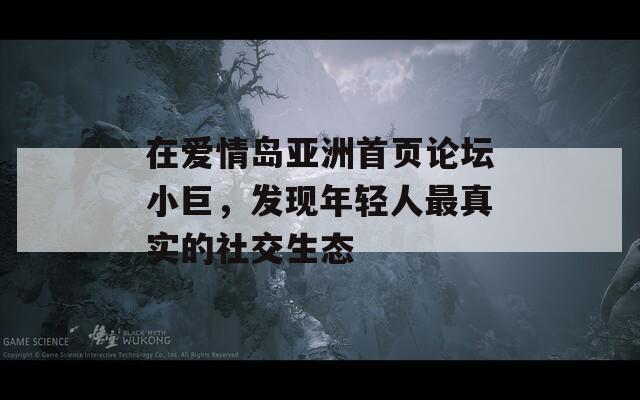 在爱情岛亚洲首页论坛小巨，发现年轻人最真实的社交生态