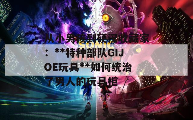 从小男孩到硬汉收藏家：**特种部队GIJOE玩具**如何统治了男人的玩具柜