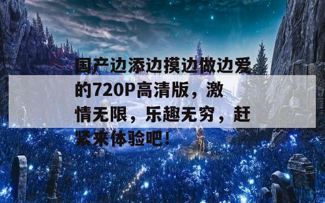 国产边添边摸边做边爱的720P高清版，激情无限，乐趣无穷，赶紧来体验吧！