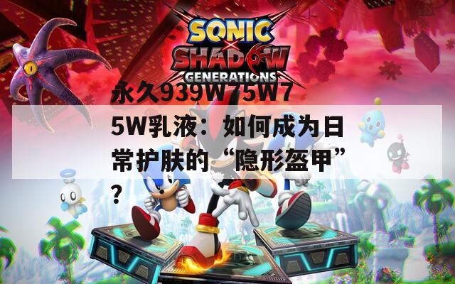 永久939W75W75W乳液：如何成为日常护肤的“隐形盔甲”？