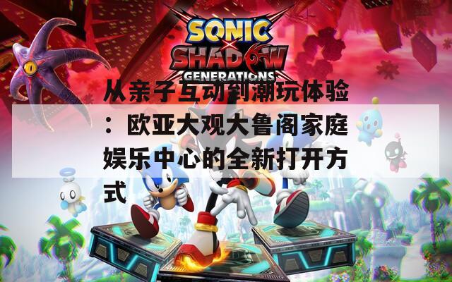 从亲子互动到潮玩体验：欧亚大观大鲁阁家庭娱乐中心的全新打开方式
