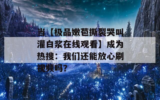 当【极品嫩苞撕裂哭叫灌白浆在线观看】成为热搜：我们还能放心刷视频吗？