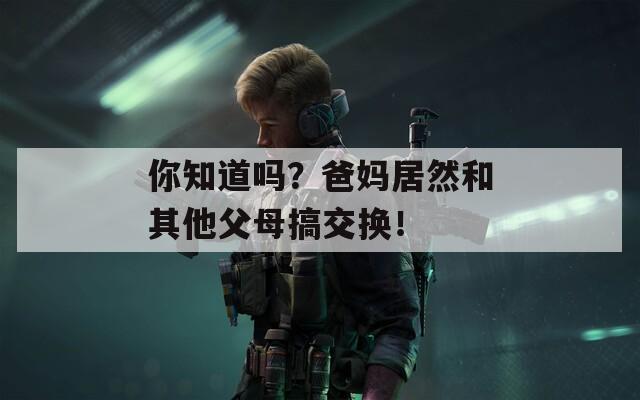 你知道吗？爸妈居然和其他父母搞交换！