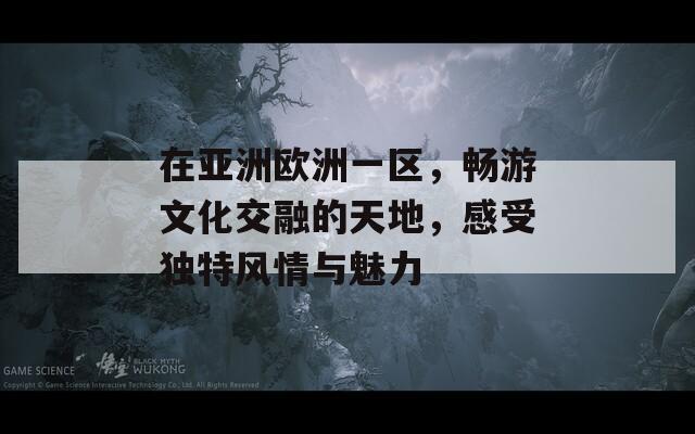 在亚洲欧洲一区，畅游文化交融的天地，感受独特风情与魅力