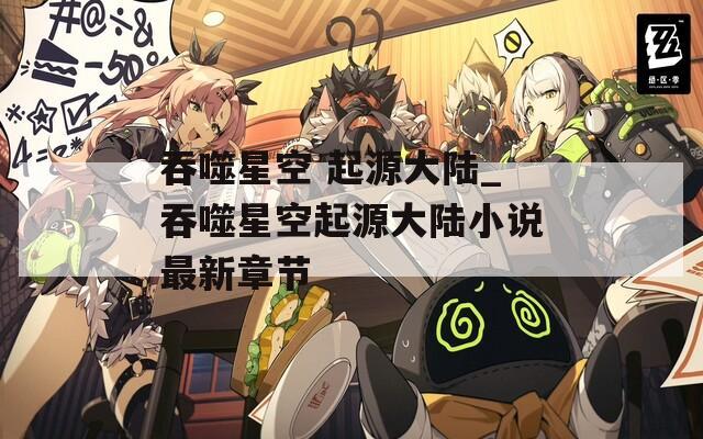吞噬星空 起源大陆_吞噬星空起源大陆小说最新章节