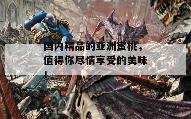国内精品的亚洲蜜桃，值得你尽情享受的美味！