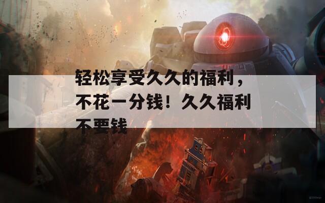 轻松享受久久的福利，不花一分钱！久久福利不要钱