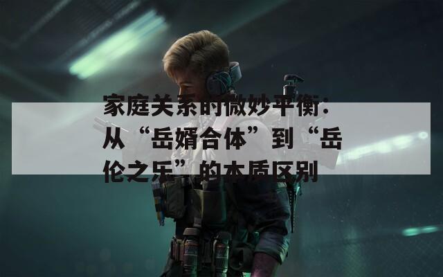 家庭关系的微妙平衡：从“岳婿合体”到“岳伦之乐”的本质区别