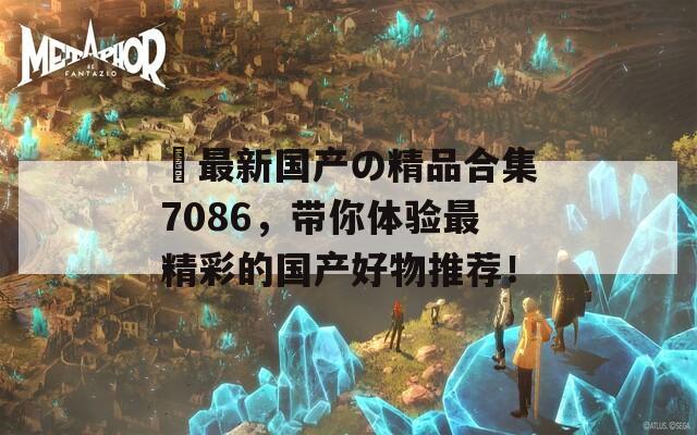 ㊣最新国产の精品合集7086，带你体验最精彩的国产好物推荐！