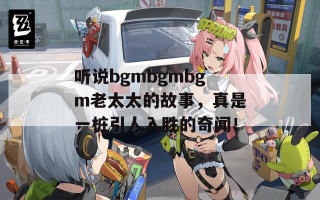 听说bgmbgmbgm老太太的故事，真是一桩引人入胜的奇闻！