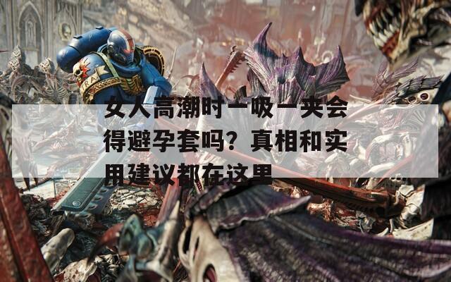 女人高潮时一吸一夹会得避孕套吗？真相和实用建议都在这里