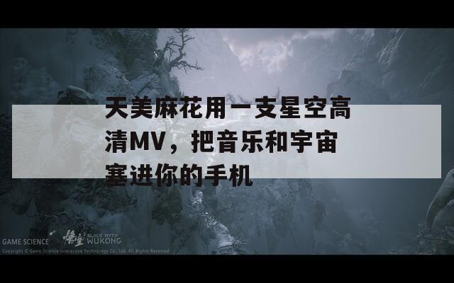 天美麻花用一支星空高清MV，把音乐和宇宙塞进你的手机