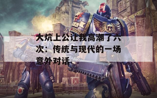 大炕上公让我高潮了六次：传统与现代的一场意外对话