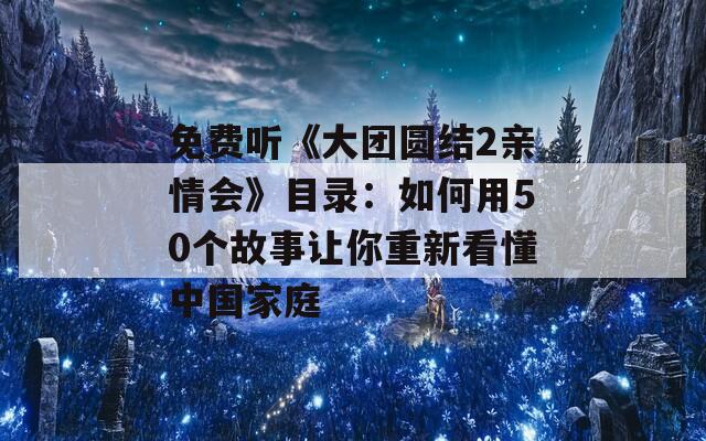 免费听《大团圆结2亲情会》目录：如何用50个故事让你重新看懂中国家庭