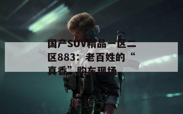 国产SUV精品一区二区883：老百姓的“真香”购车现场