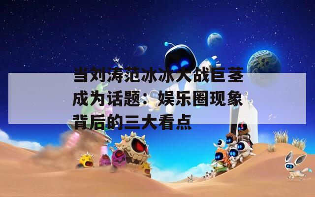当刘涛范冰冰大战巨茎成为话题：娱乐圈现象背后的三大看点