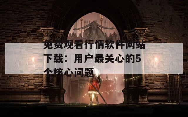 免费观看行情软件网站下载：用户最关心的5个核心问题