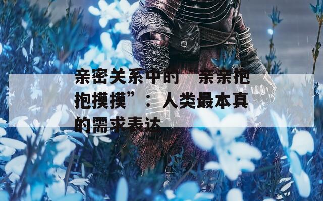 亲密关系中的“亲亲抱抱摸摸”：人类最本真的需求表达