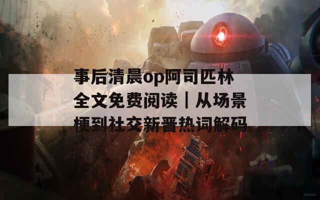 事后清晨op阿司匹林全文免费阅读｜从场景梗到社交新晋热词解码