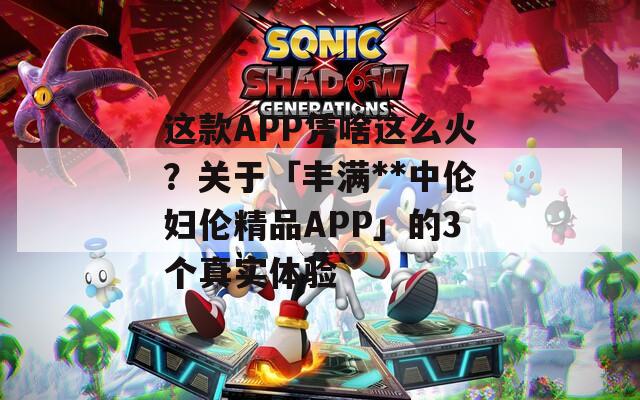 这款APP凭啥这么火？关于「丰满**中伦妇伦精品APP」的3个真实体验