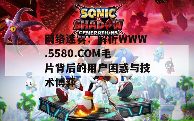 网络迷雾：解析WWW.5580.COM毛片背后的用户困惑与技术博弈