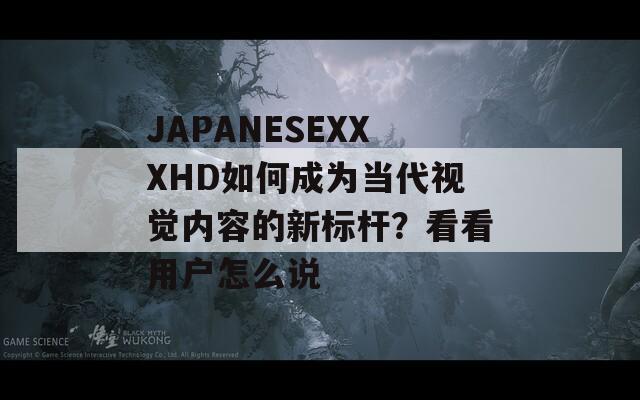 JAPANESEXXXHD如何成为当代视觉内容的新标杆？看看用户怎么说