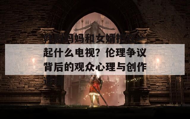 韩剧妈妈和女婿抱在一起什么电视？伦理争议背后的观众心理与创作逻辑