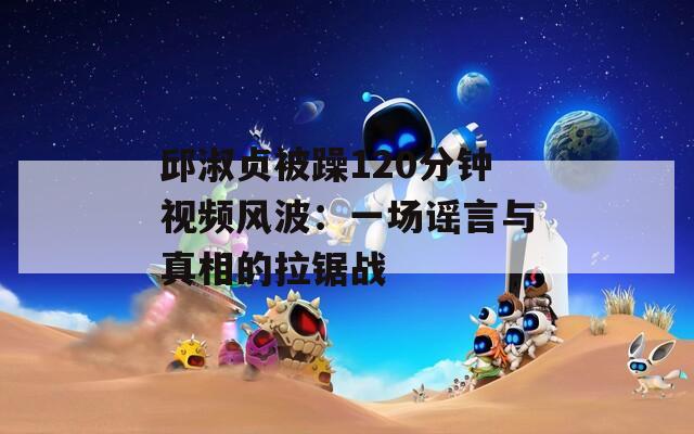邱淑贞被躁120分钟视频风波：一场谣言与真相的拉锯战