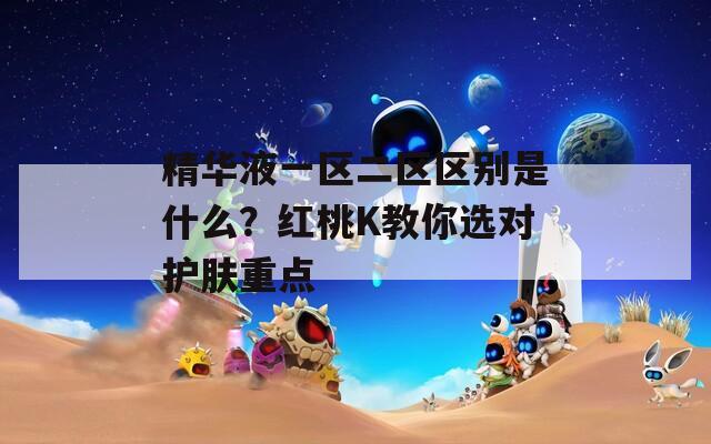 精华液一区二区区别是什么？红桃K教你选对护肤重点