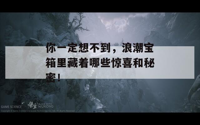 你一定想不到，浪潮宝箱里藏着哪些惊喜和秘密！