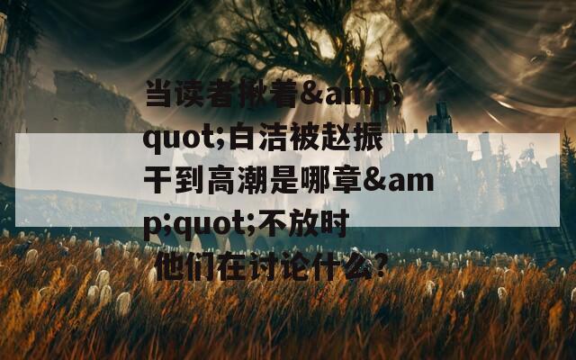 当读者揪着&quot;白洁被赵振干到高潮是哪章&quot;不放时 他们在讨论什么?