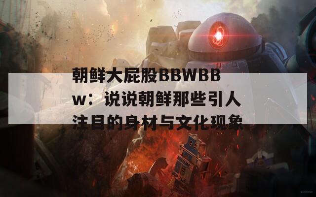 朝鲜大屁股BBWBBw：说说朝鲜那些引人注目的身材与文化现象