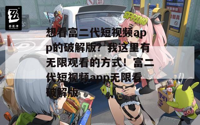 想看富二代短视频app的破解版？我这里有无限观看的方式！富二代短视频app无限看破解版