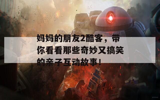 妈妈的朋友2酷客，带你看看那些奇妙又搞笑的亲子互动故事！
