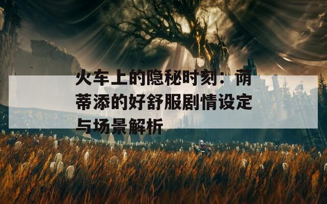 火车上的隐秘时刻：荫蒂添的好舒服剧情设定与场景解析