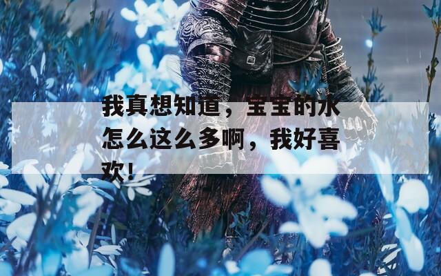 我真想知道，宝宝的水怎么这么多啊，我好喜欢！