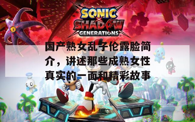 国产熟女乱子伦露脸简介，讲述那些成熟女性真实的一面和精彩故事