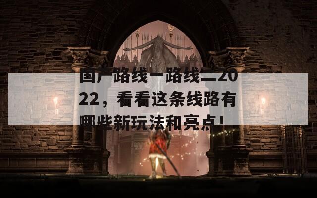 国产路线一路线二2022，看看这条线路有哪些新玩法和亮点！