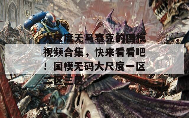 大尺度无马赛克的国模视频合集，快来看看吧！国模无码大尺度一区二区三区