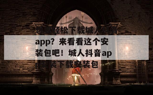想要轻松下载城人抖音app？来看看这个安装包吧！城人抖音app安装下载安装包