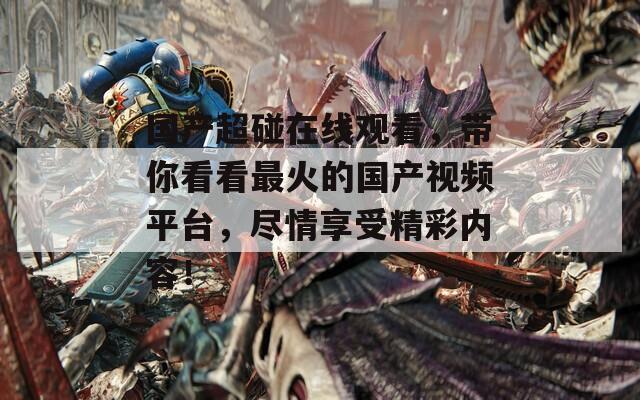 国产超碰在线观看，带你看看最火的国产视频平台，尽情享受精彩内容！