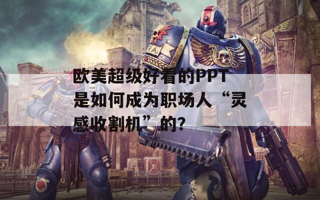 欧美超级好看的PPT是如何成为职场人“灵感收割机”的？
