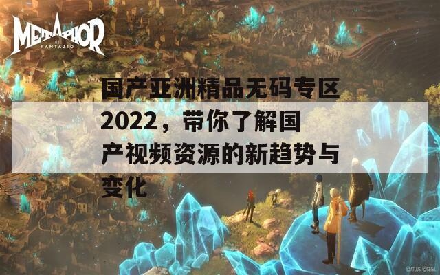国产亚洲精品无码专区2022，带你了解国产视频资源的新趋势与变化