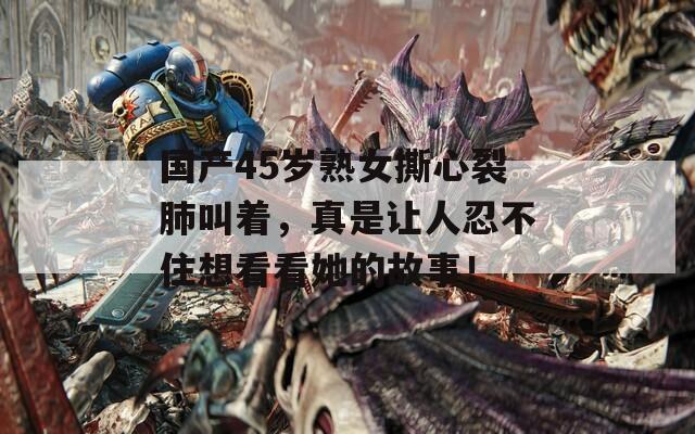 国产45岁熟女撕心裂肺叫着，真是让人忍不住想看看她的故事！